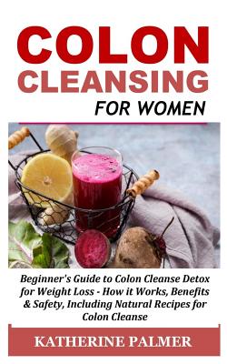 Colon Cleansing for Women: Beginner's Guide to Colon Cleanse Detox for Weight Loss - How It Works, Benefits & Safety, Including Natural Recipes f - Katherine Palmer