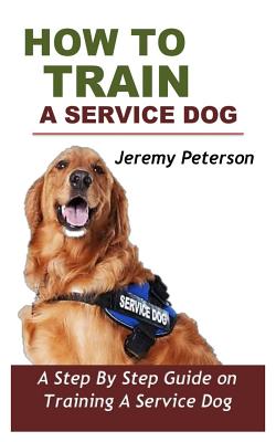 How to Train a Service Dog: A Step by Step Guide on Training a Service Dog - Jeremy Peterson