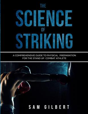 The Science of Striking: A Comprehensive Guide to Physical Preparation for the Stand-up Combat Athlete - Sam Gilbert