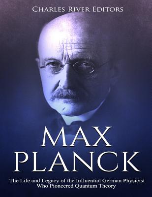 Max Planck: The Life and Legacy of the Influential German Physicist Who Pioneered Quantum Theory - Charles River Editors