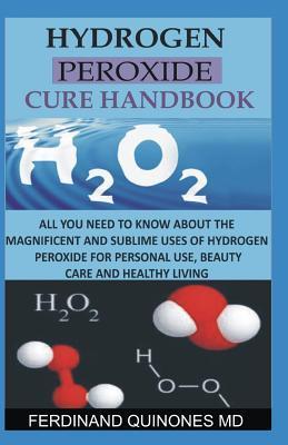 Hydrogen Peroxide Cure Handbook: All You Need to Know about the Magnificent and Sublime Uses of Hydrogen Peroxide for Personal Use, Beauty Care and He - Ferdinand Quinones M. D.