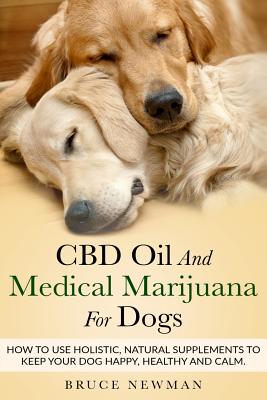 CBD Oil and Medical Marijuana for Dogs: How To Use Holistic Natural Supplements To Keep Your Dog Happy, Healthy and Calm - Bruce Newman