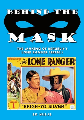 Behind the Mask: The Making of Republic's Lone Ranger Serials - Ed Hulse