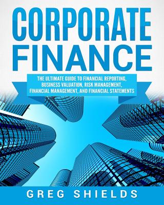 Corporate Finance: The Ultimate Guide to Financial Reporting, Business Valuation, Risk Management, Financial Management, and Financial St - Greg Shields