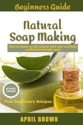 Beginners Guide Natural Soap Making: How to make an all-natural mild and carefully crafted handmade soap Plus Beginners Recipes - April Brown