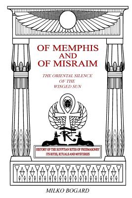 Of Memphis and of Misraim, the Oriental Silence of the Winged Sun: History of the Egyptian Rites of Freemasonry; Its Rites, Rituals and Mysteries - Milko Bogard
