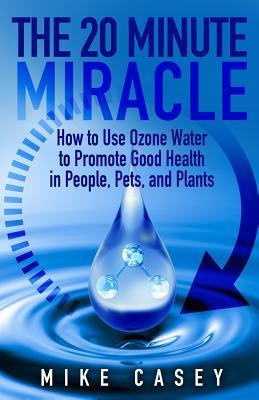 The 20 Minute Miracle: How to Use Ozone Water to Promote Health and Wellness in People, Pets and Plants - Mike Casey