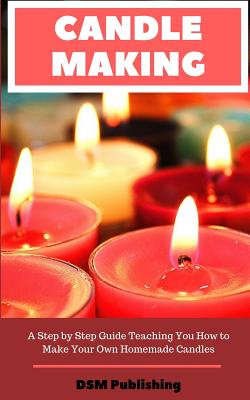Candle Making: A Step by Step Guide Teaching You How to Make Your Own Homemade Candles - Dsm Publishing