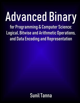 Advanced Binary for Programming & Computer Science: Logical, Bitwise and Arithmetic Operations, and Data Encoding and Representation - Sunil Tanna