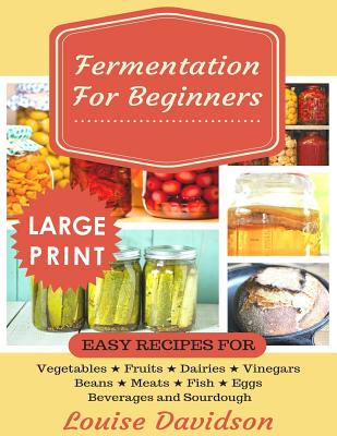 Fermentation for Beginners ***Large Print Edition***: Easy Recipes for Vegetables, Fruits, Dairies, Vinegars, Beans, Meats, fish, Eggs, Beverages and - Louise Davidson
