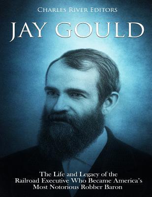 Jay Gould: The Life and Legacy of the Railroad Executive Who Became America's Most Notorious Robber Baron - Charles River Editors