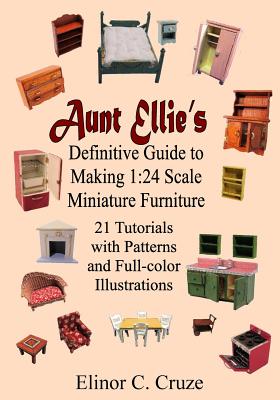 Aunt Ellie's Definitive Guide to Making 1: 24 Scale Miniature Furniture: 21 Detailed Tutorials with Patterns and Full-Color Illustrations - Elinor C. Cruze