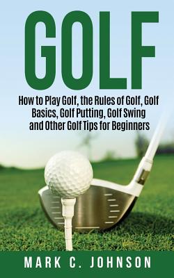 Golf: How to Play Golf, the Rules of Golf, Golf Basics, Golf Putting, Golf Swing and Other Golf Tips for Beginners - Mark C. Johnson