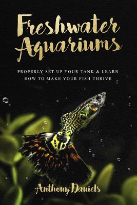 Freshwater Aquariums: Properly Set Up Your Tank & Learn How to Make Your Fish Thrive - Anthony Daniels