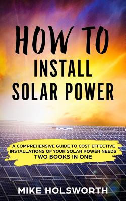 How to Install Solar Power: A Comprehensive Guide to Cost Effective Installations of Your Solar Power Needs (Two Books in One) - Mike Holsworth
