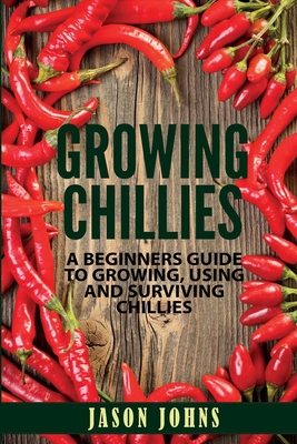 Growing Chilies - A Beginners Guide To Growing, Using, and Surviving Chilies: Everything You Need To Know To Successfully Grow Chilies At Home - Jason Johns