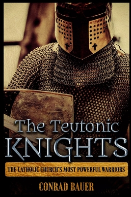The Teutonic Knights: The Catholic Church's Most Powerful Warriors - Conrad Bauer