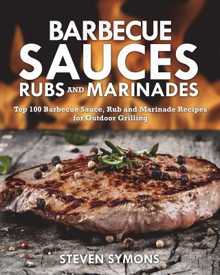Barbecue Sauces Rubs and Marinades: Top 100 Barbecue Sauce, Rub and Marinade Recipes for Outdoor Grilling - Steven Symons