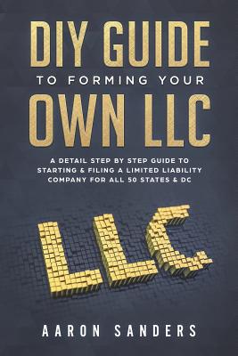 DIY Guide to Forming your Own LLC: A Detail Step By Step Guide to Starting & Filing a Limited Liability Company For All 50 States & DC - Aaron Sanders