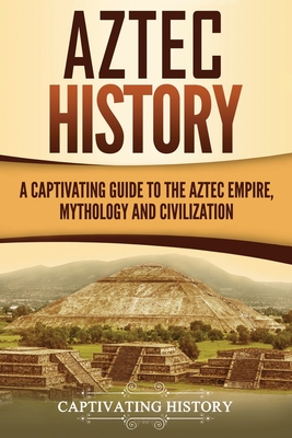 Aztec History: A Captivating Guide to the Aztec Empire, Mythology, and Civilization - Captivating History
