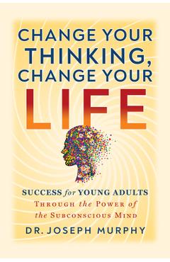 Change Your Thinking, Change Your Life: Success for Young Adults Through the Power of the Subconscious Mind - Joseph Murphy
