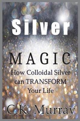 Silver Magic: How Colloidal Silver Can TRANSFORM Your Life - C. K. Murray