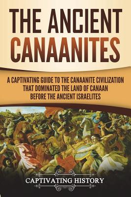 The Ancient Canaanites: A Captivating Guide to the Canaanite Civilization that Dominated the Land of Canaan Before the Ancient Israelites - Captivating History