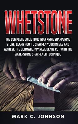 Whetstone: The Complete Guide To Using A Knife Sharpening Stone; Learn How To Sharpen Your Knives And Achieve The Ultimate Japane - Mark C. Johnson