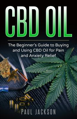 CBD Oil: The Beginner's Guide to Buying and Using CBD Oil for Pain and Anxiety Relief - Paul Jackson