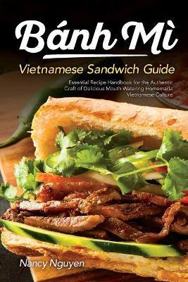 Banh Mi Vietnamese Sandwich Guide: Essential Recipe Handbook for the Authentic Craft of Delicious Mouthwatering Homemade Vietnamese Culture - Nancy Nguyen