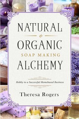 Natural & Organic Soap Making Alchemy: Hobby to a Successful Homebased Business - Theresa Rogers