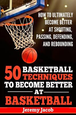 How To Ultimately Become Better At Shooting, Passing, Defending, and: 50 Basketball Techiqunes To Become Better At Basketball - Jeremy Jacob