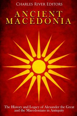 Ancient Macedonia: The History and Legacy of Alexander the Great and the Macedonians in Antiquity - Charles River Editors