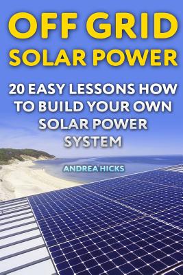 Off Grid Solar Power: 20 Easy Lessons How to Build Your Own Solar Power System - Andrea Hicks