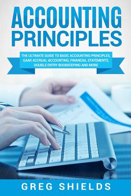 Accounting Principles: The Ultimate Guide to Basic Accounting Principles, GAAP, Accrual Accounting, Financial Statements, Double Entry Bookke - Greg Shields