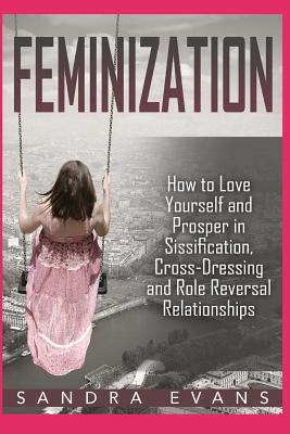 Feminization - How to Love Yourself and Prosper in Sissification, Cross-Dressing and Role Reversal Relationships - Sandra Evans