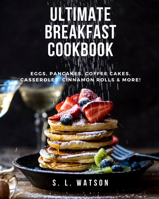 Ultimate Breakfast Cookbook: Eggs, Pancakes, Coffee Cakes, Casseroles, Cinnamon Rolls & More! - S. L. Watson