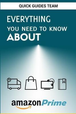 Everything You Need to Know about Amazon Prime: Tips and Tricks To Get The Most Out Of Your Amazon Prime Membership - Quick Guides Team