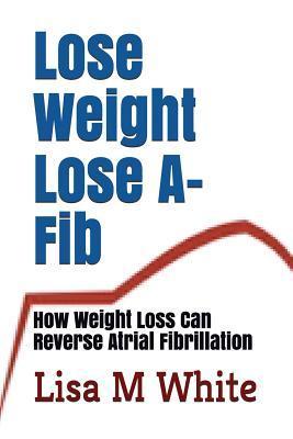 Lose Weight Lose A-Fib: How Weight Loss Can Reverse Atrial Fibrillation - Lisa M. White