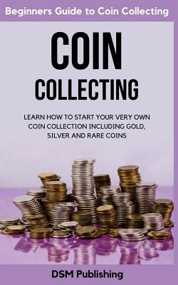 Coin Collecting: Learn How to Start Your Very Own Coin Collection Including Gold, Silver and Rare Coins - Dsm Publishing