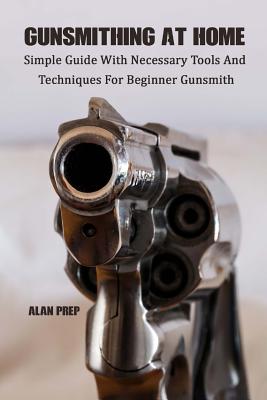 Gunsmithing At Home: Simple Guide With Necessary Tools And Techniques For Beginner Gunsmith: (Self-Defense, Survival Gear, Prepping) - Alan Prep