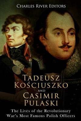 Tadeusz Kosciuszko and Casimir Pulaski: The Lives of the Revolutionary War's Most Famous Polish Officers - Charles River Editors