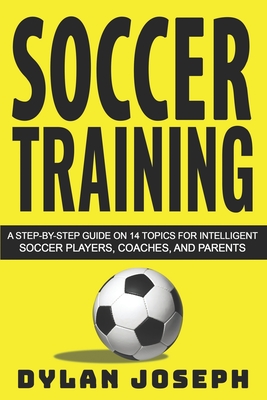 Soccer Training: A Step-by-Step Guide on 14 Topics for Intelligent Soccer Players, Coaches, and Parents - Dylan Joseph