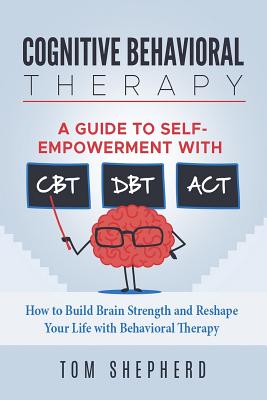 Cognitive Behavioral Therapy: How to Build Brain Strength and Reshape Your Life with Behavioral Therapy: A Guide to Self-Empowerment with CBT, DBT, - Tom Shepherd