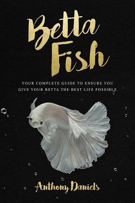 Betta Fish: Your Complete Guide to Ensure You Give Your Betta the Best Life Possible - Anthony Daniels
