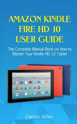 Amazon Kindle Fire HD 10 User Guide: The Complete Manual Book on How to Master Your Kindle HD 10 Tablet - Carlos Allen