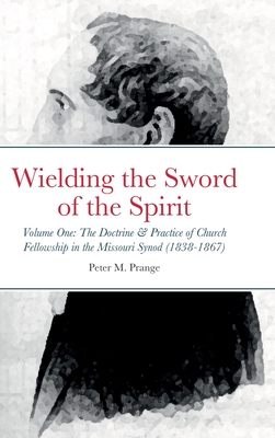 Wielding the Sword of the Spirit: Volume One: The Doctrine and Practice of Church Fellowship in the Missouri Synod (1838-1867) - Peter Prange