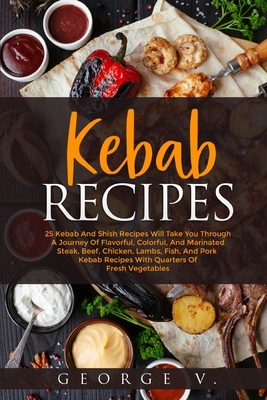 Kebab Recipes: 25 Kebab Recipes will take you through a journey of flavorful, colorful, and marinated steak, beef, chicken, lamb, fis - George V