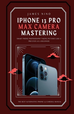 iPhone 13 Pro Max Camera Mastering: Smart Phone Photography Taking Pictures like a Pro Even as a Beginner - James Nino