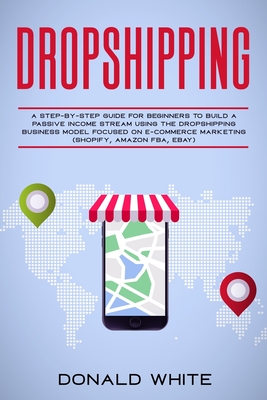 Dropshipping: A Step-By-Step Guide for Beginners to Build a Passive Income Stream Using the Drop Shipping Business Model Focused on - Donald White